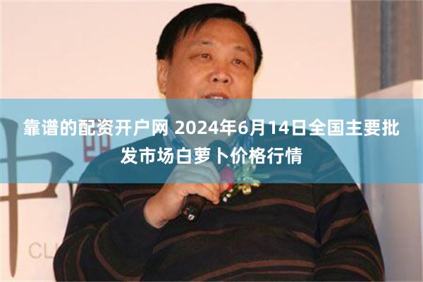 靠谱的配资开户网 2024年6月14日全国主要批发市场白萝卜价格行情