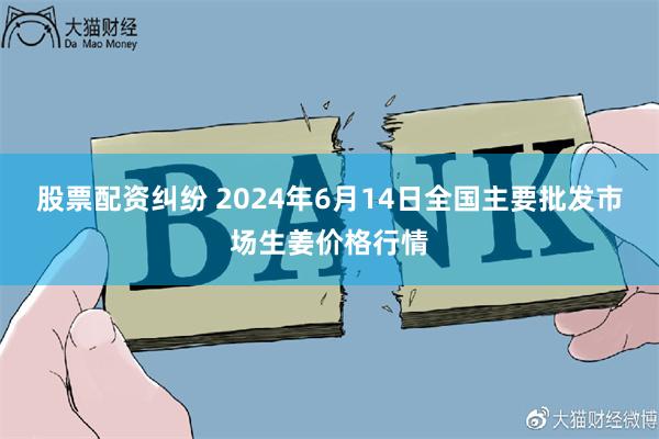 股票配资纠纷 2024年6月14日全国主要批发市场生姜价格行情