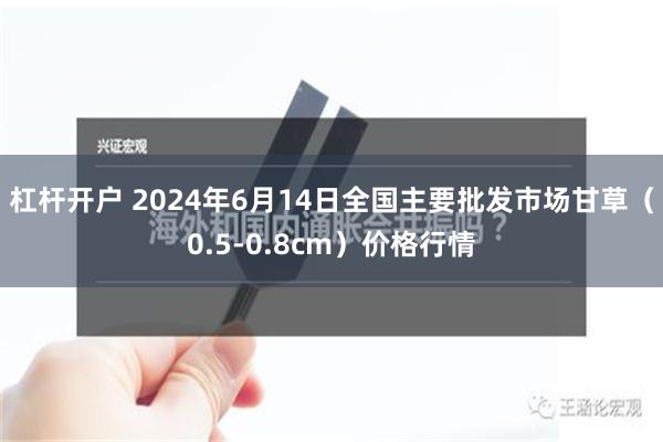 杠杆开户 2024年6月14日全国主要批发市场甘草（0.5-0.8cm）价格行情