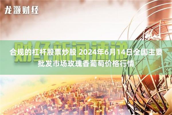 合规的杠杆股票炒股 2024年6月14日全国主要批发市场玫瑰香葡萄价格行情