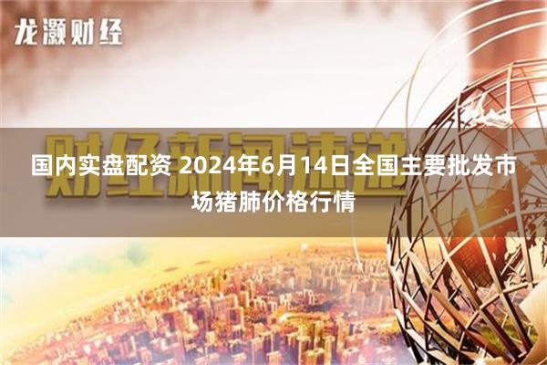 国内实盘配资 2024年6月14日全国主要批发市场猪肺价格行情