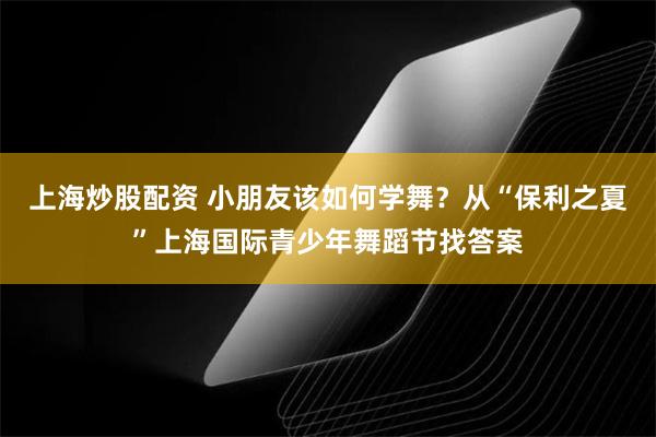 上海炒股配资 小朋友该如何学舞？从“保利之夏”上海国际青少年舞蹈节找答案