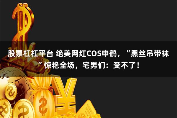 股票杠杠平台 绝美网红COS申鹤，“黑丝吊带袜”惊艳全场，宅男们：受不了！