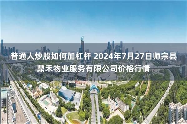 普通人炒股如何加杠杆 2024年7月27日师宗县鼎禾物业服务有限公司价格行情