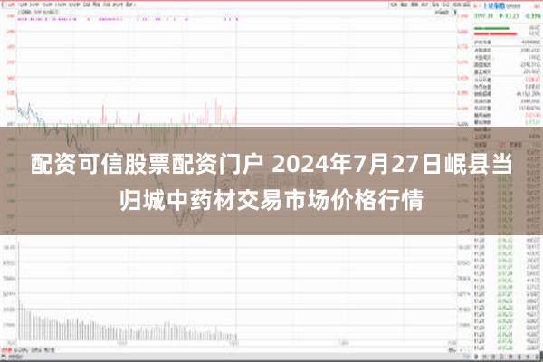 配资可信股票配资门户 2024年7月27日岷县当归城中药材交易市场价格行情