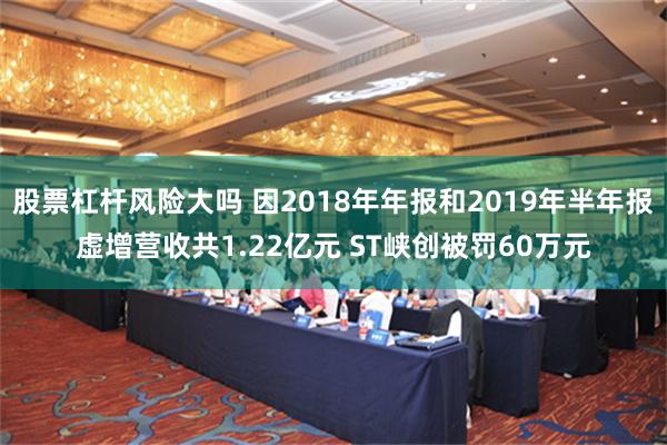 股票杠杆风险大吗 因2018年年报和2019年半年报虚增营收共1.22亿元 ST峡创被罚60万元