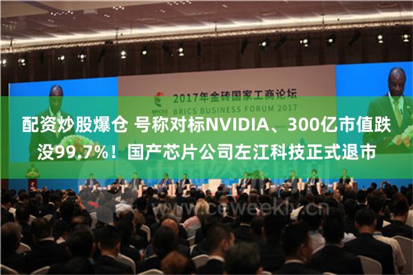 配资炒股爆仓 号称对标NVIDIA、300亿市值跌没99.7%！国产芯片公司左江科技正式退市