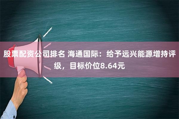 股票配资公司排名 海通国际：给予远兴能源增持评级，目标价位8.64元