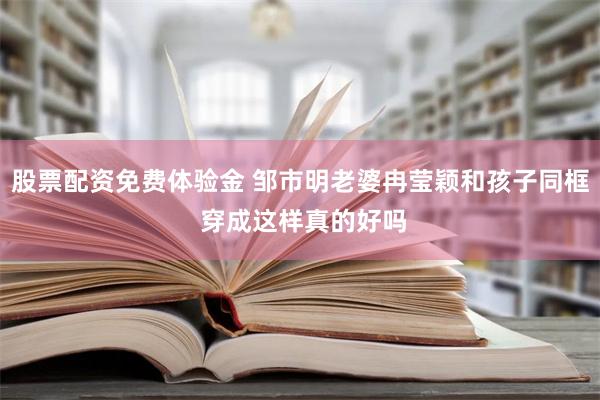 股票配资免费体验金 邹市明老婆冉莹颖和孩子同框 穿成这样真的好吗