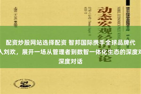 配资炒股网站选择配资 智邦国际携手全球品牌代言人刘欢，展开一场从管理者到数智一体化生态的深度对话