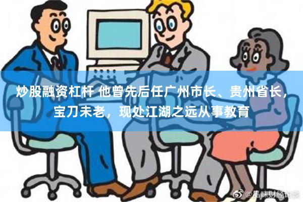 炒股融资杠杆 他曾先后任广州市长、贵州省长，宝刀未老，现处江湖之远从事教育