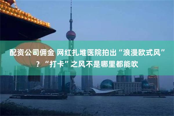 配资公司佣金 网红扎堆医院拍出“浪漫欧式风”？“打卡”之风不是哪里都能吹