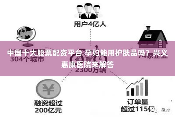 中国十大股票配资平台 孕妇能用护肤品吗？兴义惠康医院来解答