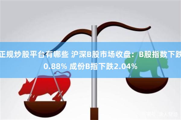 正规炒股平台有哪些 沪深B股市场收盘：B股指数下跌0.88% 成份B指下跌2.04%