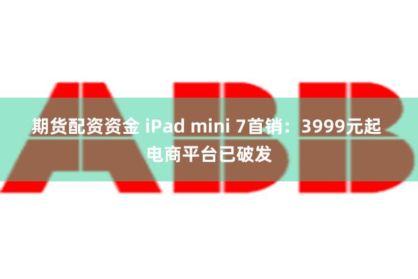 期货配资资金 iPad mini 7首销：3999元起 电商平台已破发