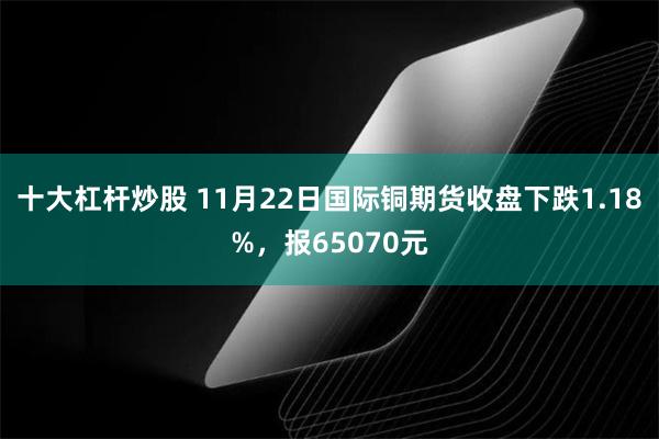 十大杠杆炒股 11月22日国际铜期货收盘下跌1.18%，报65070元