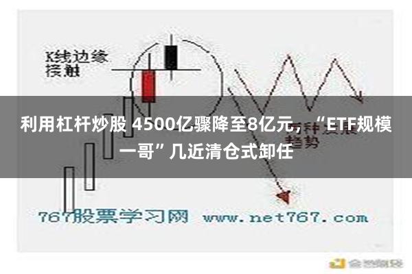 利用杠杆炒股 4500亿骤降至8亿元，“ETF规模一哥”几近清仓式卸任