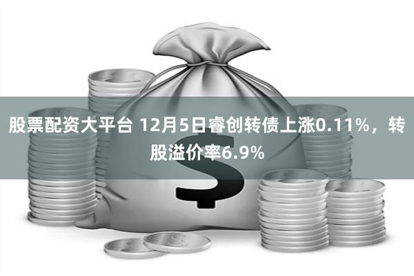 股票配资大平台 12月5日睿创转债上涨0.11%，转股溢价率6.9%