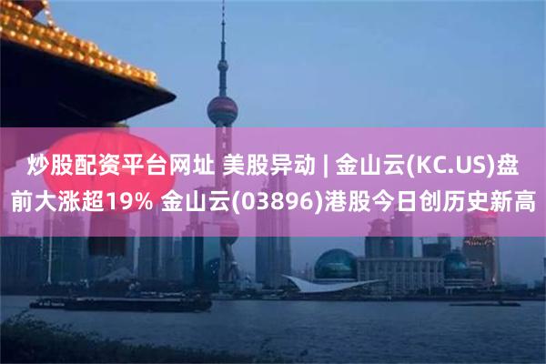 炒股配资平台网址 美股异动 | 金山云(KC.US)盘前大涨超19% 金山云(03896)港股今日创历史新高