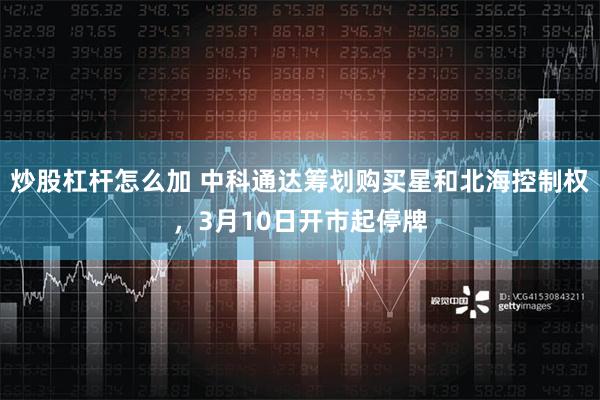 炒股杠杆怎么加 中科通达筹划购买星和北海控制权，3月10日开市起停牌